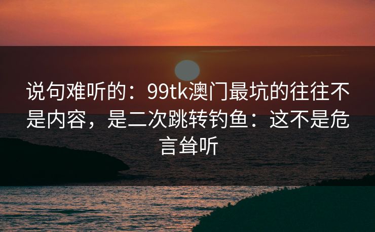 说句难听的：99tk澳门最坑的往往不是内容，是二次跳转钓鱼：这不是危言耸听