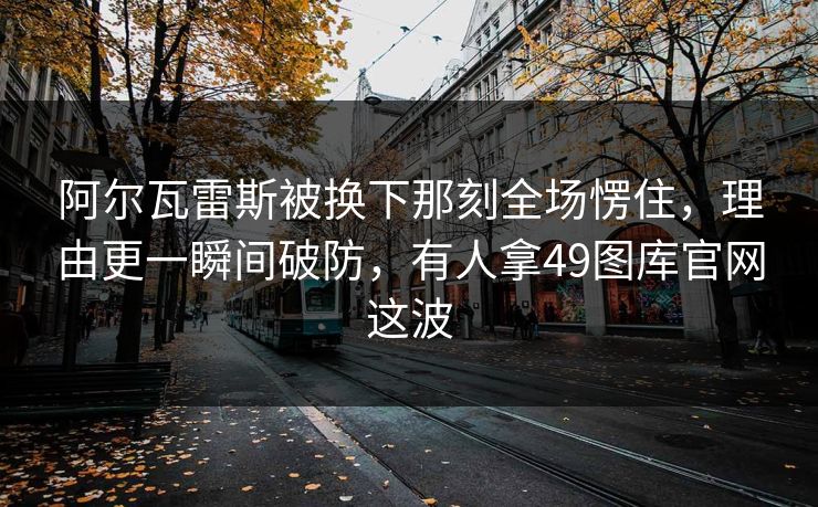 阿尔瓦雷斯被换下那刻全场愣住，理由更一瞬间破防，有人拿49图库官网这波